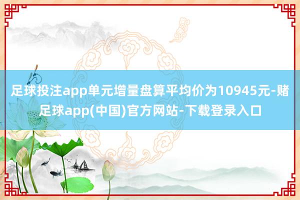 足球投注app单元增量盘算平均价为10945元-赌足球app(中国)官方网站-下载登录入口