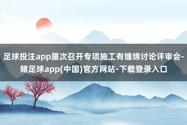 足球投注app屡次召开专项施工有缠绵讨论评审会-赌足球app(中国)官方网站-下载登录入口