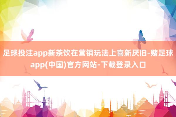 足球投注app新茶饮在营销玩法上喜新厌旧-赌足球app(中国)官方网站-下载登录入口