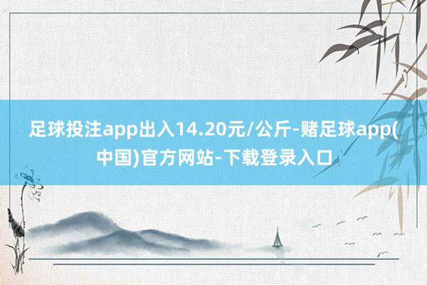 足球投注app出入14.20元/公斤-赌足球app(中国)官方网站-下载登录入口