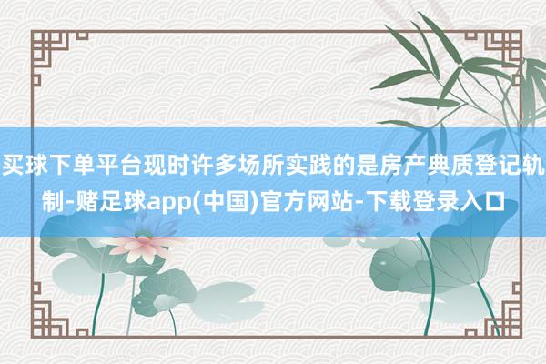 买球下单平台现时许多场所实践的是房产典质登记轨制-赌足球app(中国)官方网站-下载登录入口