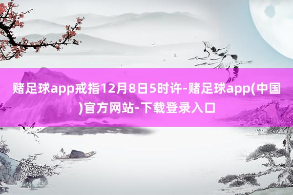赌足球app戒指12月8日5时许-赌足球app(中国)官方网站-下载登录入口