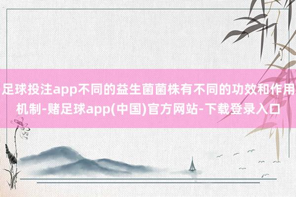足球投注app不同的益生菌菌株有不同的功效和作用机制-赌足球app(中国)官方网站-下载登录入口