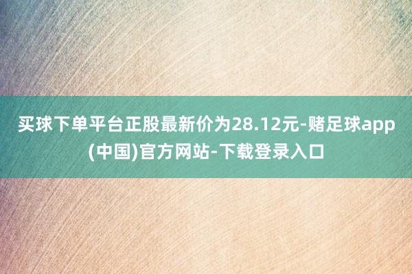 买球下单平台正股最新价为28.12元-赌足球app(中国)官方网站-下载登录入口