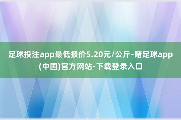 足球投注app最低报价5.20元/公斤-赌足球app(中国)官方网站-下载登录入口