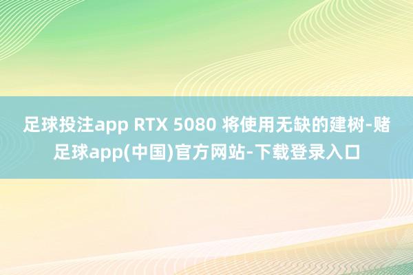 足球投注app RTX 5080 将使用无缺的建树-赌足球app(中国)官方网站-下载登录入口