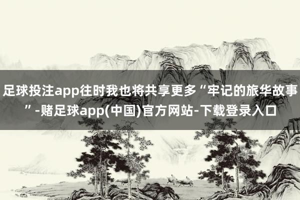 足球投注app往时我也将共享更多“牢记的旅华故事”-赌足球app(中国)官方网站-下载登录入口
