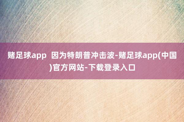 赌足球app 因为特朗普冲击波-赌足球app(中国)官方网站-下载登录入口