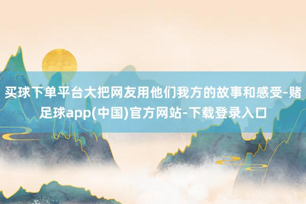 买球下单平台大把网友用他们我方的故事和感受-赌足球app(中国)官方网站-下载登录入口