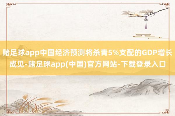 赌足球app中国经济预测将杀青5%支配的GDP增长成见-赌足球app(中国)官方网站-下载登录入口