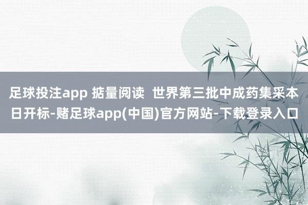 足球投注app 掂量阅读  世界第三批中成药集采本日开标-赌足球app(中国)官方网站-下载登录入口