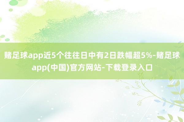 赌足球app近5个往往日中有2日跌幅超5%-赌足球app(中国)官方网站-下载登录入口