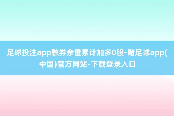 足球投注app融券余量累计加多0股-赌足球app(中国)官方网站-下载登录入口
