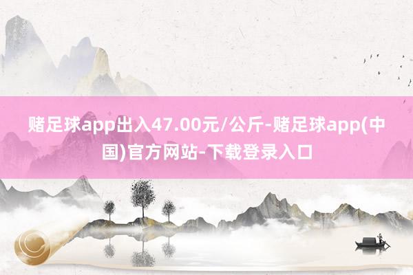 赌足球app出入47.00元/公斤-赌足球app(中国)官方网站-下载登录入口