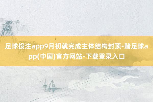 足球投注app9月初就完成主体结构封顶-赌足球app(中国)官方网站-下载登录入口