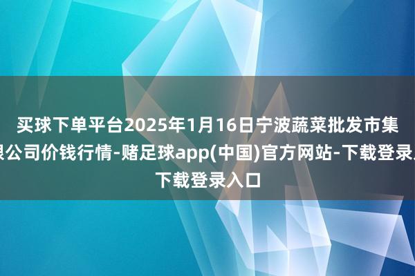 买球下单平台2025年1月16日宁波蔬菜批发市集有限公司价钱行情-赌足球app(中国)官方网站-下载登录入口