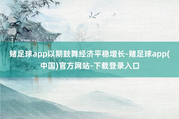 赌足球app以期鼓舞经济平稳增长-赌足球app(中国)官方网站-下载登录入口