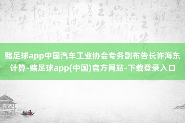 赌足球app　　中国汽车工业协会专务副布告长许海东计算-赌足球app(中国)官方网站-下载登录入口