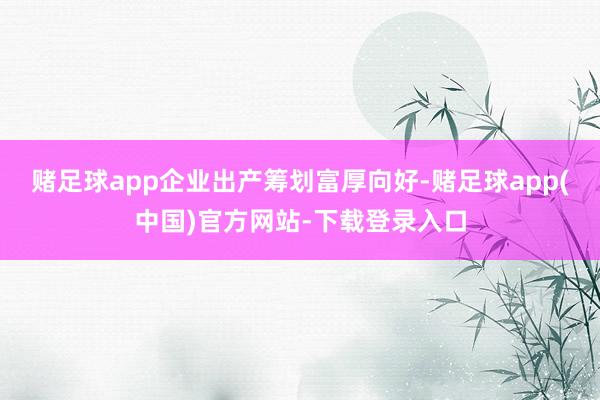赌足球app　　企业出产筹划富厚向好-赌足球app(中国)官方网站-下载登录入口