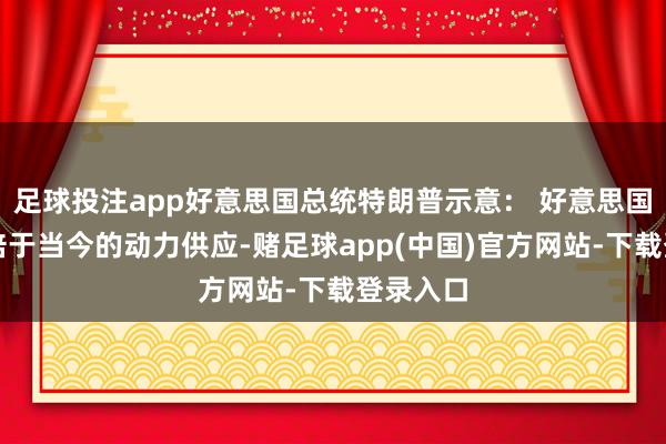 足球投注app好意思国总统特朗普示意： 好意思国需要双倍于当今的动力供应-赌足球app(中国)官方网站-下载登录入口