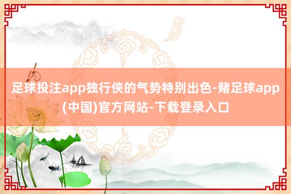 足球投注app独行侠的气势特别出色-赌足球app(中国)官方网站-下载登录入口