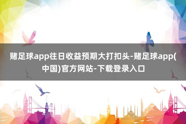 赌足球app往日收益预期大打扣头-赌足球app(中国)官方网站-下载登录入口