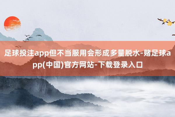 足球投注app但不当服用会形成多量脱水-赌足球app(中国)官方网站-下载登录入口