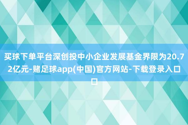 买球下单平台深创投中小企业发展基金界限为20.72亿元-赌足球app(中国)官方网站-下载登录入口