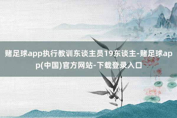 赌足球app执行教训东谈主员19东谈主-赌足球app(中国)官方网站-下载登录入口