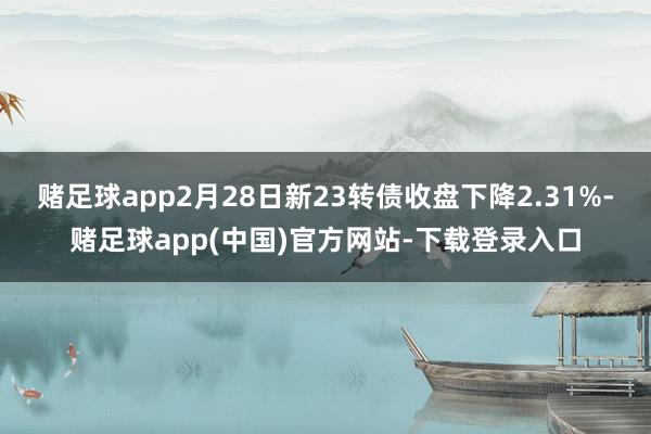 赌足球app2月28日新23转债收盘下降2.31%-赌足球app(中国)官方网站-下载登录入口