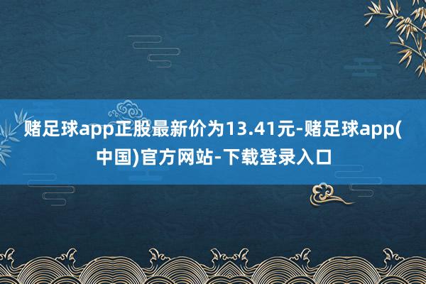 赌足球app正股最新价为13.41元-赌足球app(中国)官方网站-下载登录入口