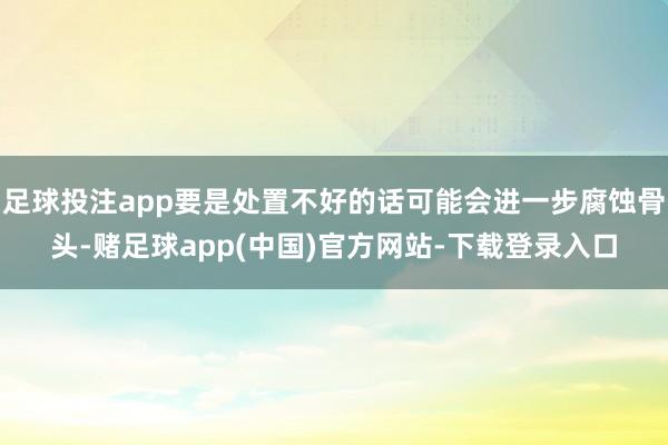 足球投注app要是处置不好的话可能会进一步腐蚀骨头-赌足球app(中国)官方网站-下载登录入口