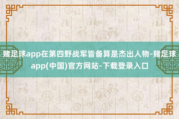赌足球app在第四野战军皆备算是杰出人物-赌足球app(中国)官方网站-下载登录入口