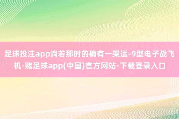 足球投注app淌若那时的确有一架运-9型电子战飞机-赌足球app(中国)官方网站-下载登录入口
