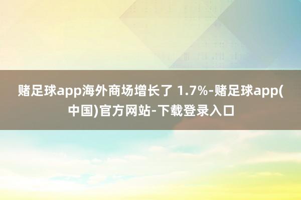赌足球app海外商场增长了 1.7%-赌足球app(中国)官方网站-下载登录入口