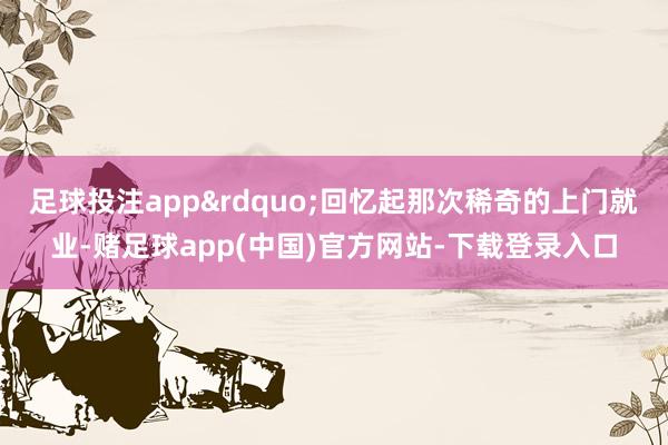 足球投注app&rdquo;回忆起那次稀奇的上门就业-赌足球app(中国)官方网站-下载登录入口