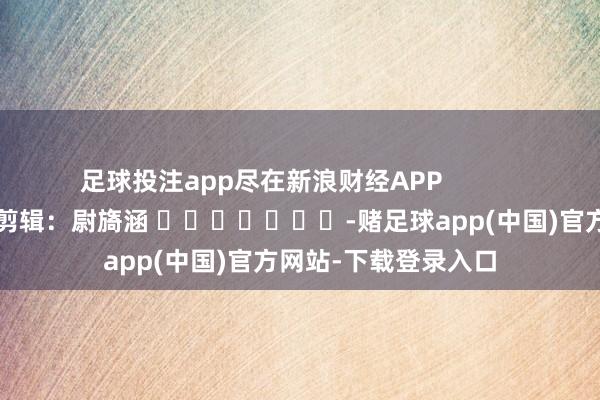 足球投注app尽在新浪财经APP            						牵扯剪辑：尉旖涵 							-赌足球app(中国)官方网站-下载登录入口