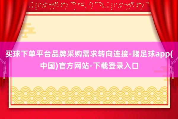 买球下单平台品牌采购需求转向连接-赌足球app(中国)官方网站-下载登录入口