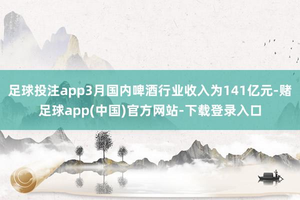 足球投注app3月国内啤酒行业收入为141亿元-赌足球app(中国)官方网站-下载登录入口