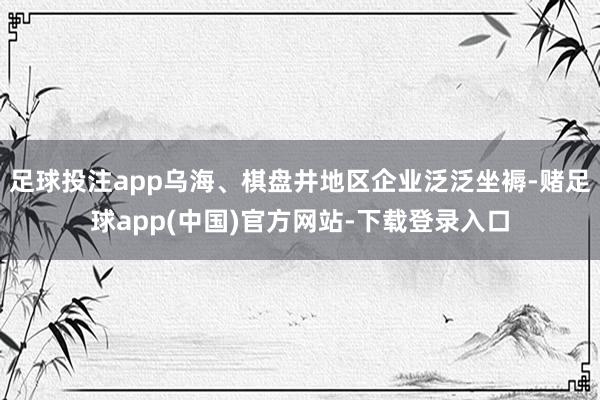 足球投注app乌海、棋盘井地区企业泛泛坐褥-赌足球app(中国)官方网站-下载登录入口