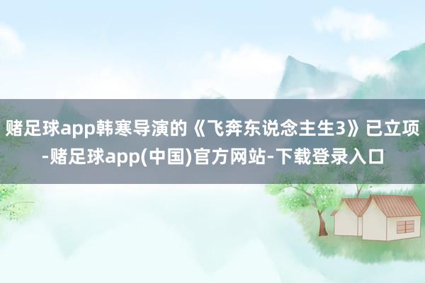 赌足球app韩寒导演的《飞奔东说念主生3》已立项-赌足球app(中国)官方网站-下载登录入口