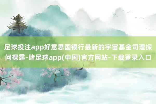 足球投注app　　好意思国银行最新的宇宙基金司理探问裸露-赌足球app(中国)官方网站-下载登录入口