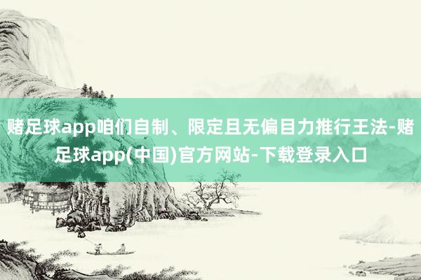赌足球app咱们自制、限定且无偏目力推行王法-赌足球app(中国)官方网站-下载登录入口