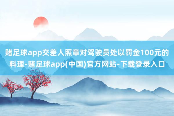 赌足球app交差人照章对驾驶员处以罚金100元的料理-赌足球app(中国)官方网站-下载登录入口