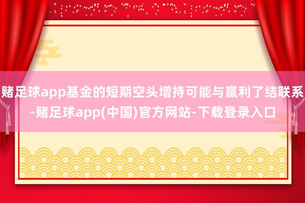 赌足球app基金的短期空头增持可能与赢利了结联系-赌足球app(中国)官方网站-下载登录入口