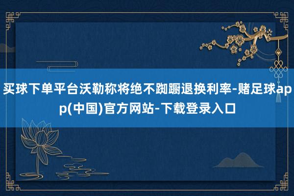 买球下单平台沃勒称将绝不踟蹰退换利率-赌足球app(中国)官方网站-下载登录入口