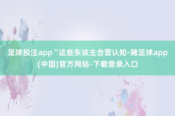 足球投注app“这些东谈主合营认知-赌足球app(中国)官方网站-下载登录入口