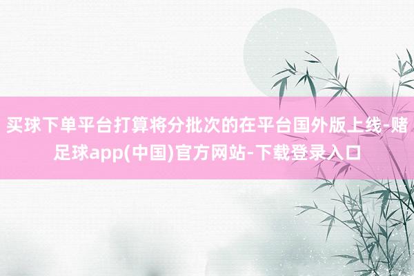 买球下单平台打算将分批次的在平台国外版上线-赌足球app(中国)官方网站-下载登录入口