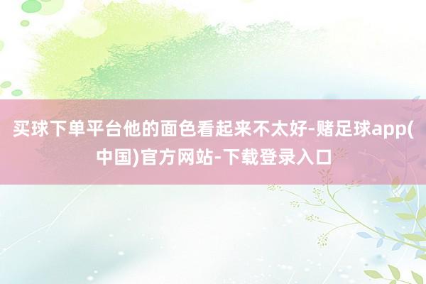 买球下单平台他的面色看起来不太好-赌足球app(中国)官方网站-下载登录入口