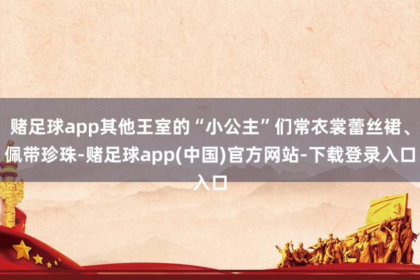 赌足球app其他王室的“小公主”们常衣裳蕾丝裙、佩带珍珠-赌足球app(中国)官方网站-下载登录入口